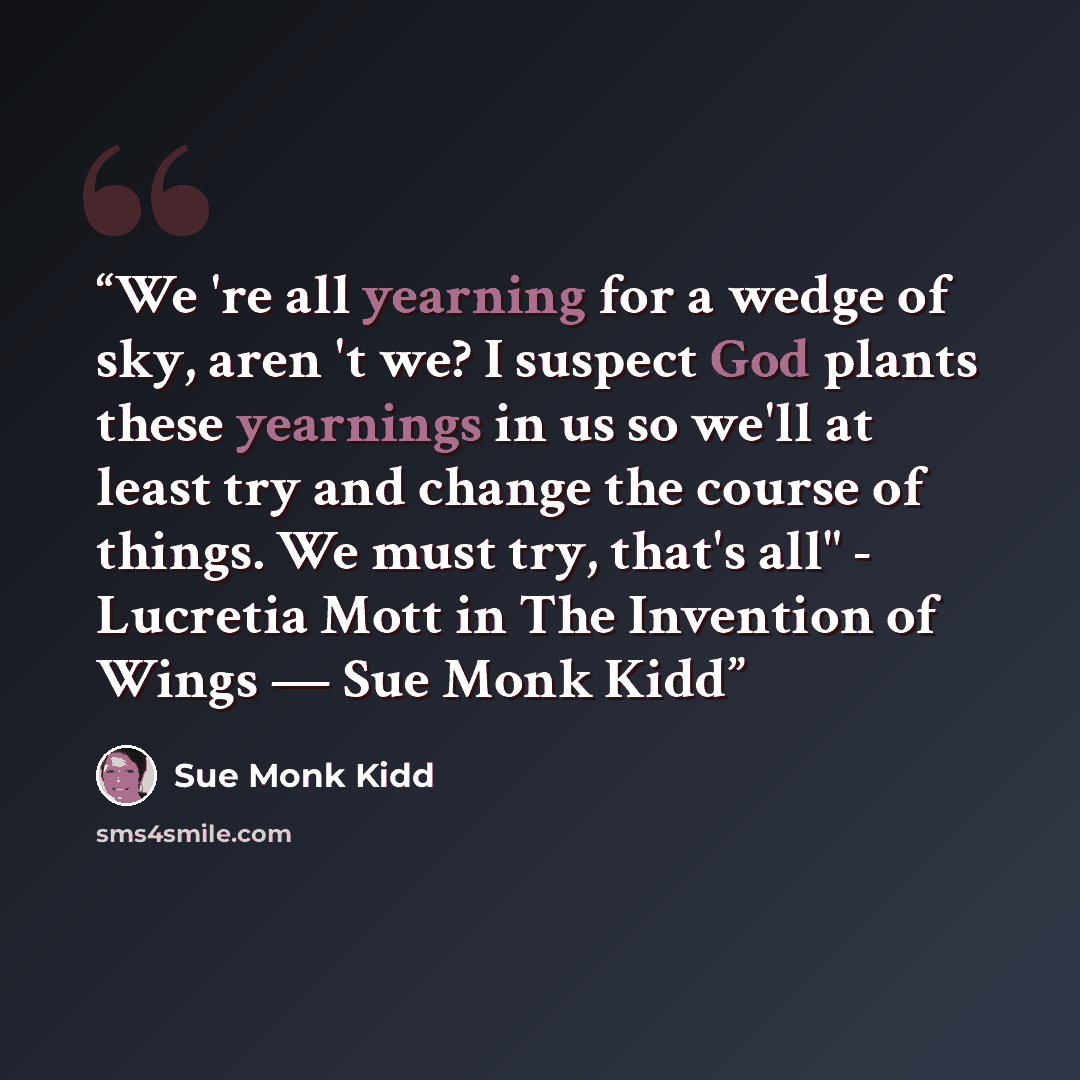 “We 're all yearning for a wedge of sky, aren 't we? I suspect God plants these yearnings in us so we'll at least try and change the course of things. We must try, that's all" - Lucretia Mott in The Invention of Wings ― Sue Monk Kidd” quote by Sue Monk Kidd