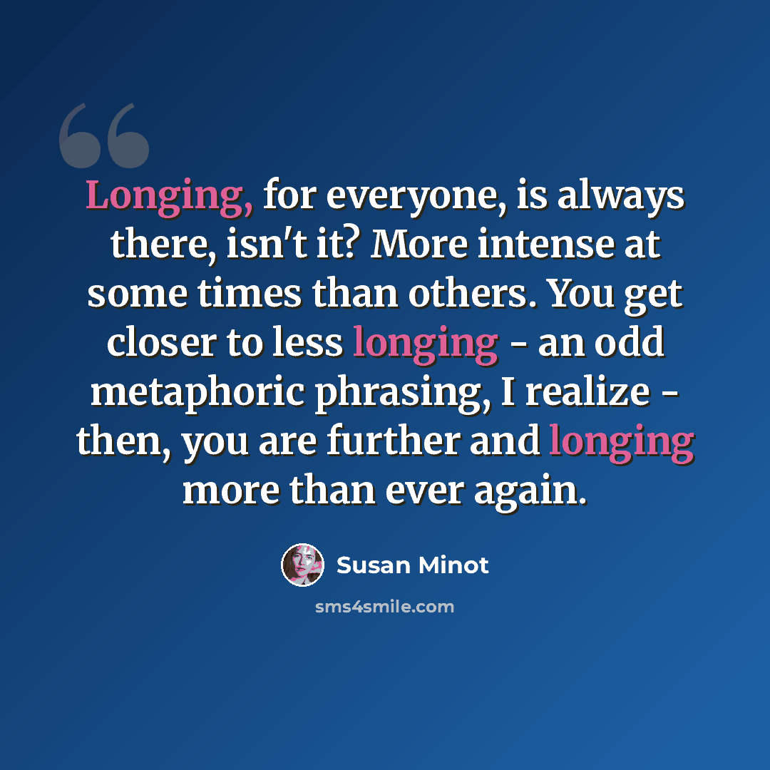 “Longing, for everyone, is always there, isn't it? More intense at some times than others. You get closer to less longing - an odd metaphoric phrasing, I realize - then, you are further and longing more than ever again.” quote by Susan Minot