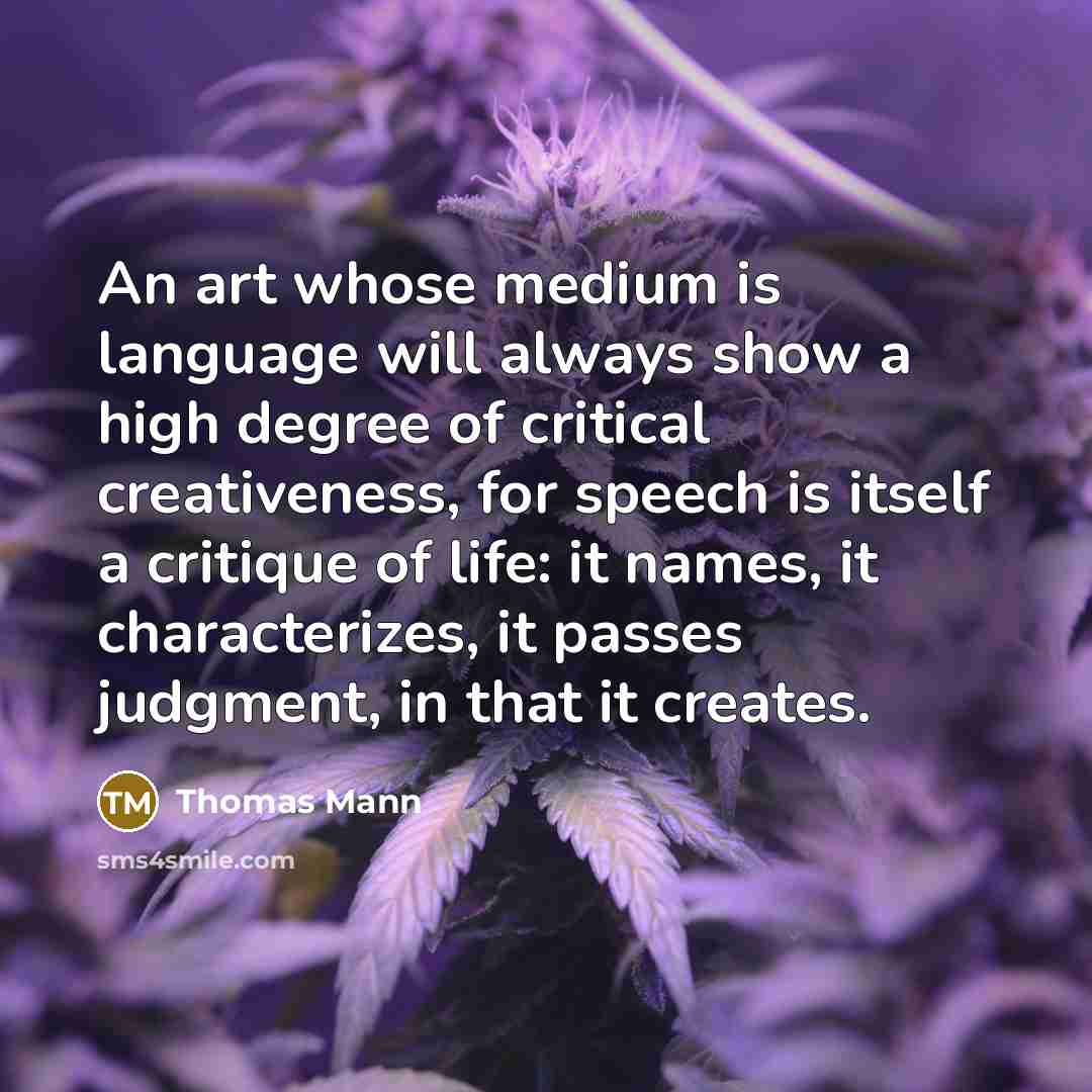 “An art whose medium is language will always show a high degree of critical creativeness, for speech is itself a critique of life: it names, it characterizes, it passes judgment, in that it creates.” quote by Thomas Mann
