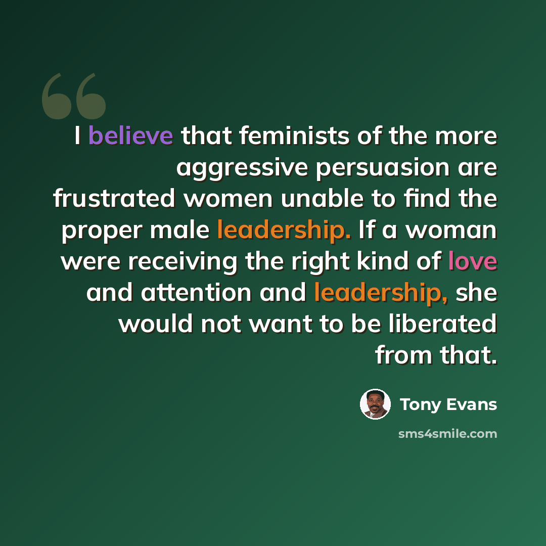 “I believe that feminists of the more aggressive persuasion are frustrated women unable to find the proper male leadership. If a woman were receiving the right kind of love and attention and leadership, she would not want to be liberated from that.” quote by Tony Evans