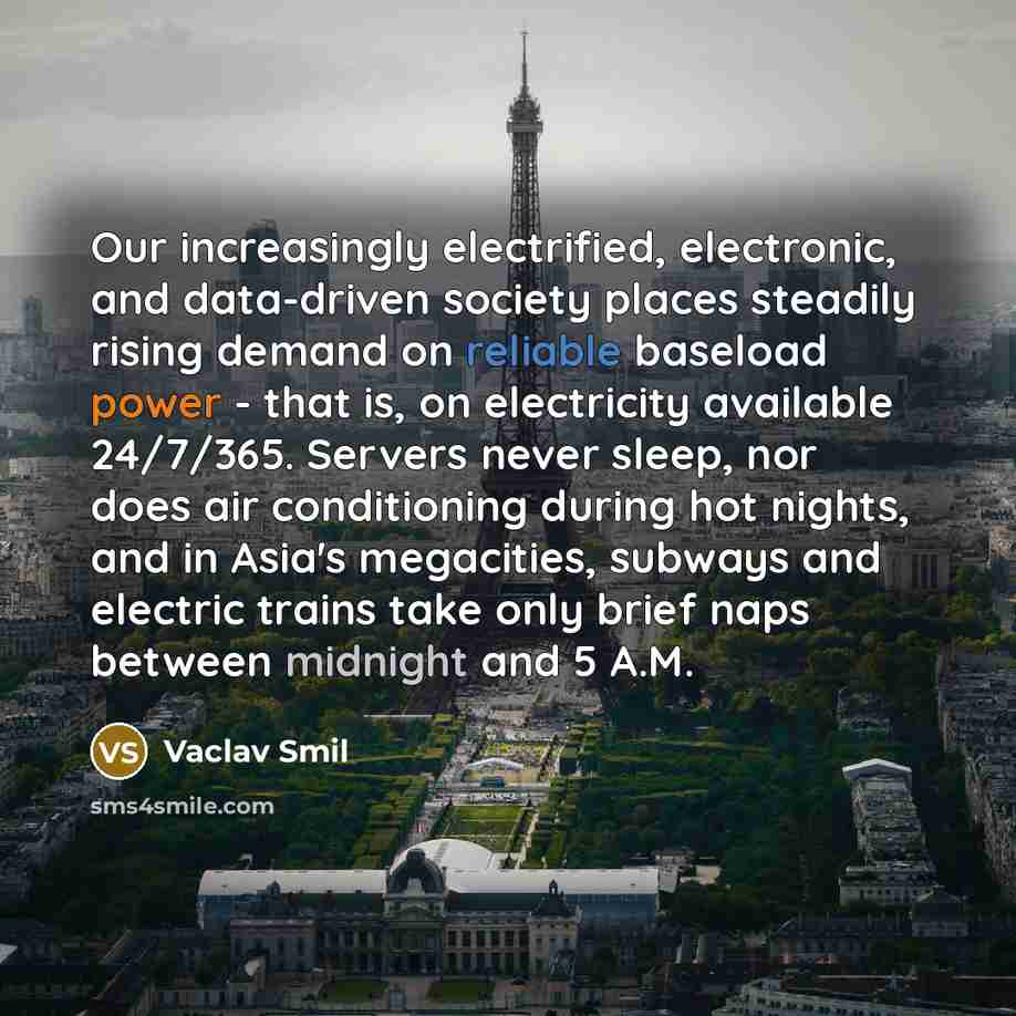 “Our increasingly electrified, electronic, and data-driven society places steadily rising demand on reliable baseload power - that is, on electricity available 24/7/365. Servers never sleep, nor does air conditioning during hot nights, and in Asia's megacities, subways and electric trains take only…” quote by Vaclav Smil
