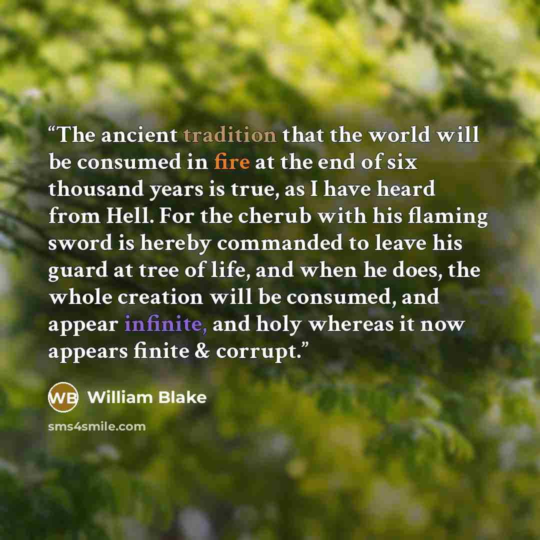 “The ancient tradition that the world will be consumed in fire at the end of six thousand years is true, as I have heard from Hell. For the cherub with his flaming sword is hereby commanded to leave his guard at tree of life, and when he does, the whole creation will be consumed, and appear…” quote by William Blake