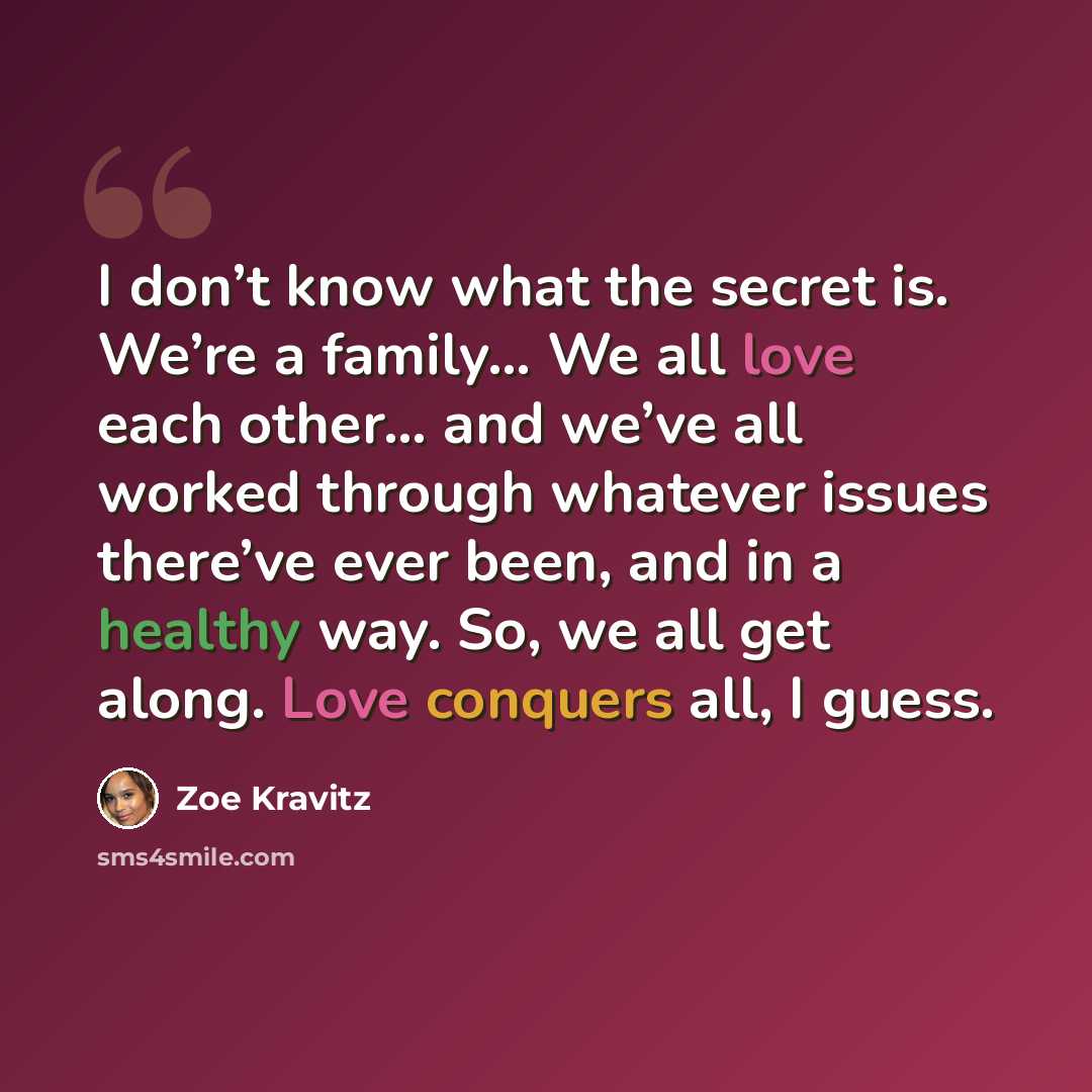 “I don’t know what the secret is. We’re a family… We all love each other… and we’ve all worked through whatever issues there’ve ever been, and in a healthy way. So, we all get along. Love conquers all, I guess.” quote by Zoe Kravitz