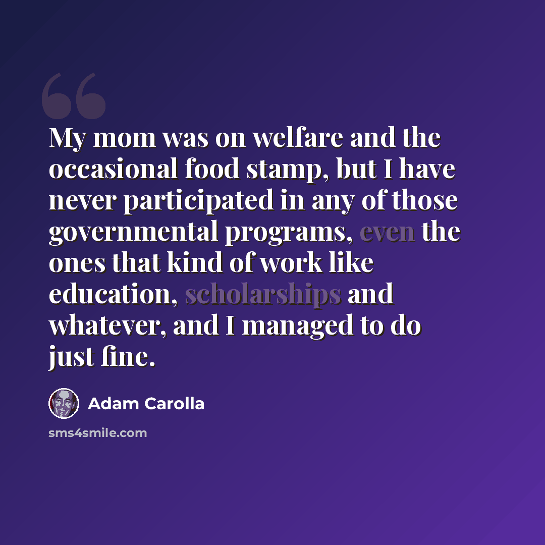 “My mom was on welfare and the occasional food stamp, but I have never participated in any of those governmental programs, even the ones that kind of work like education, scholarships and whatever, and I managed to do just fine.” quote by Adam Carolla