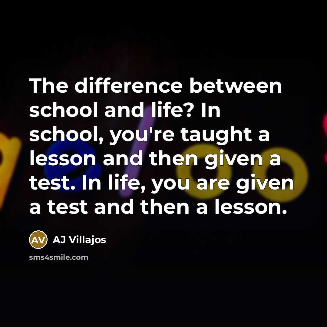 “The difference between school and life? In school, you're taught a lesson and then given a test. In life, you are given a test and then a lesson.” quote by AJ Villajos