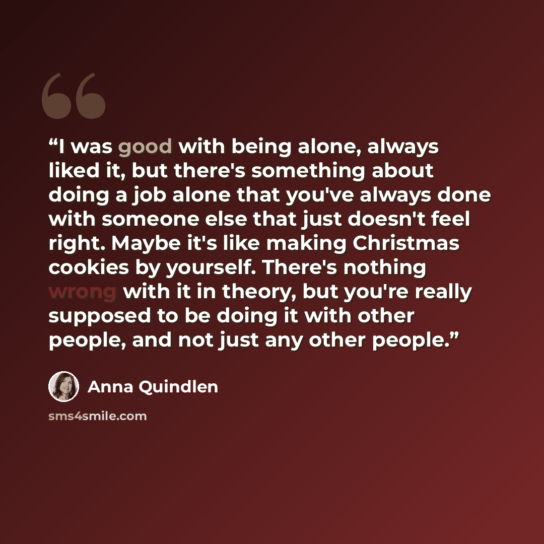 “I was good with being alone, always liked it, but there's something about doing a job alone that you've always done with someone else that just doesn't feel right. Maybe it's like making Christmas cookies by yourself. There's nothing wrong with it in theory, but you're really supposed to be doing…” quote by Anna Quindlen