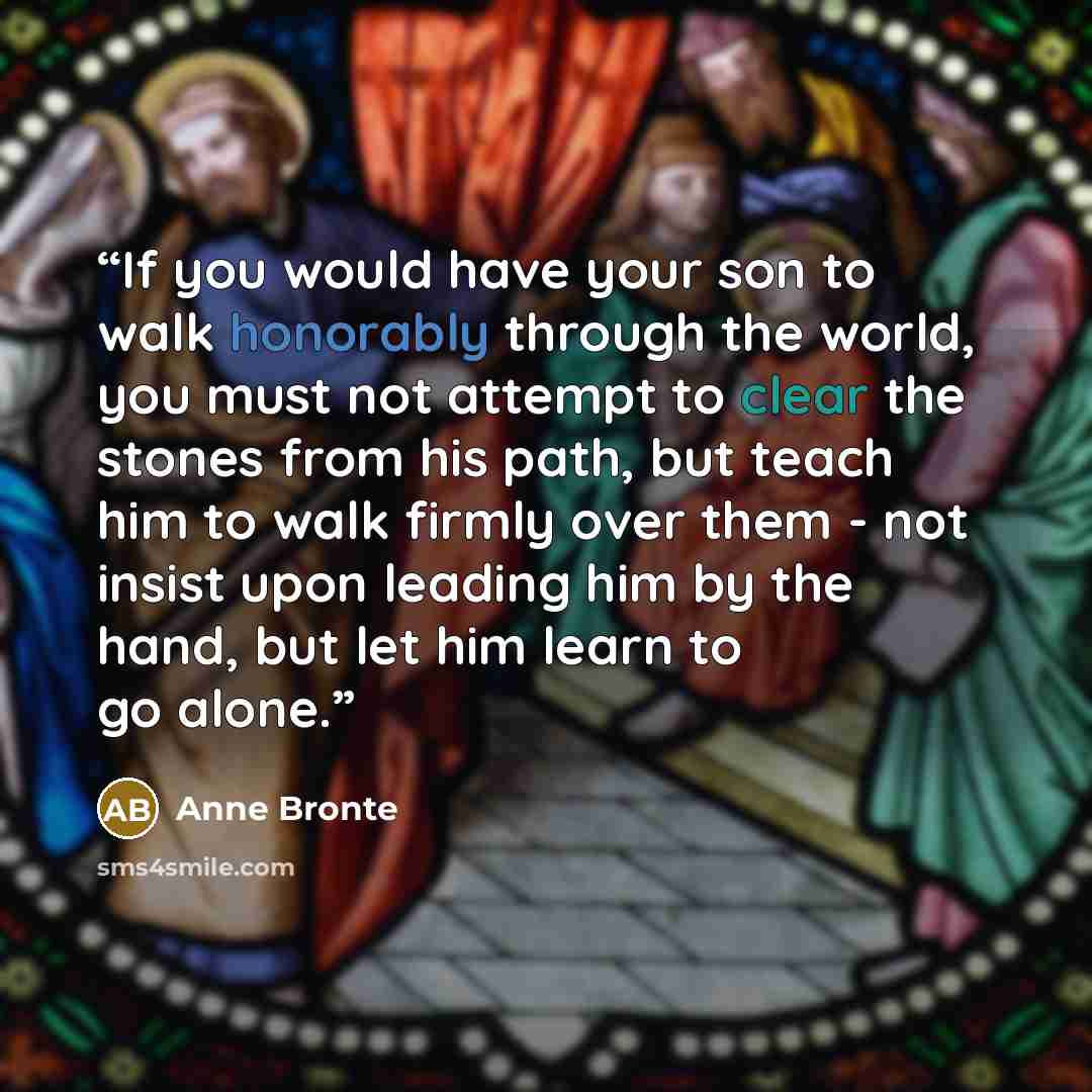 “If you would have your son to walk honorably through the world, you must not attempt to clear the stones from his path, but teach him to walk firmly over them - not insist upon leading him by the hand, but let him learn to go alone.” quote by Anne Bronte