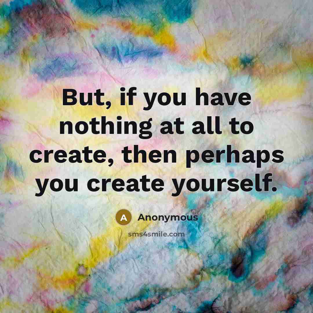 “But, if you have nothing at all to create, then perhaps you create yourself.” quote by Anonymous
