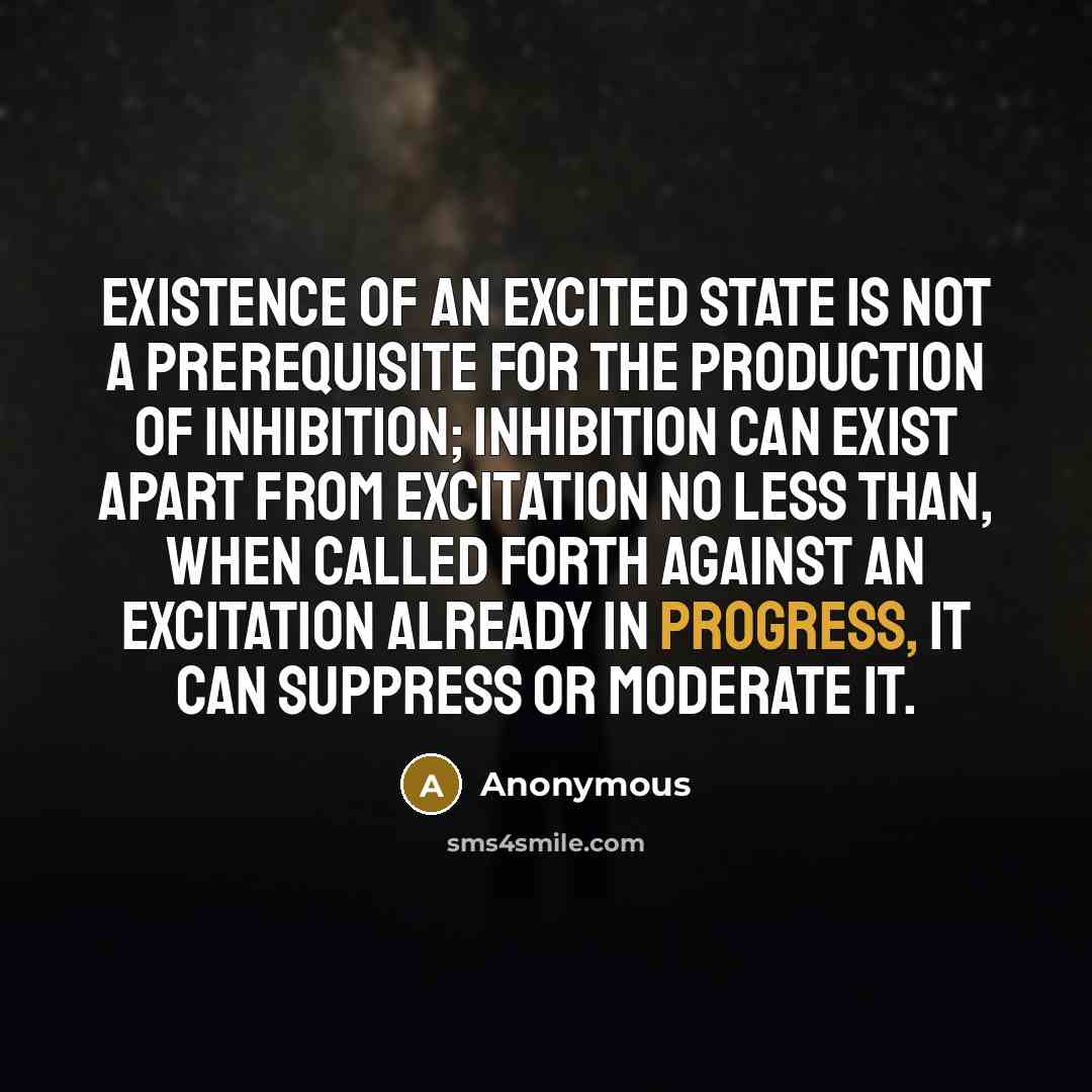 “Existence of an excited state is not a prerequisite for the production of inhibition; inhibition can exist apart from excitation no less than, when called forth against an excitation already in progress, it can suppress or moderate it.” quote by Anonymous