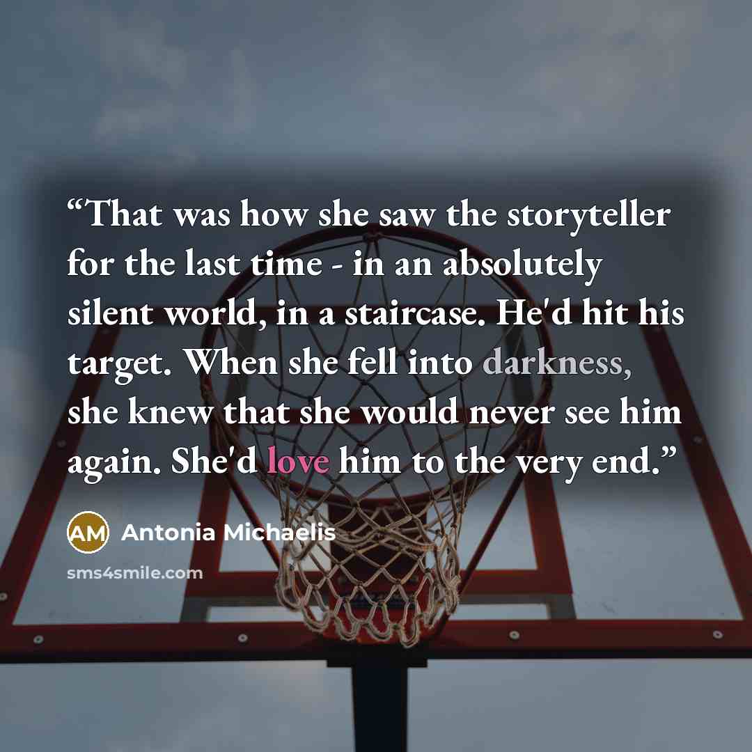 “That was how she saw the storyteller for the last time - in an absolutely silent world, in a staircase. He'd hit his target. When she fell into darkness, she knew that she would never see him again. She'd love him to the very end.” quote by Antonia Michaelis