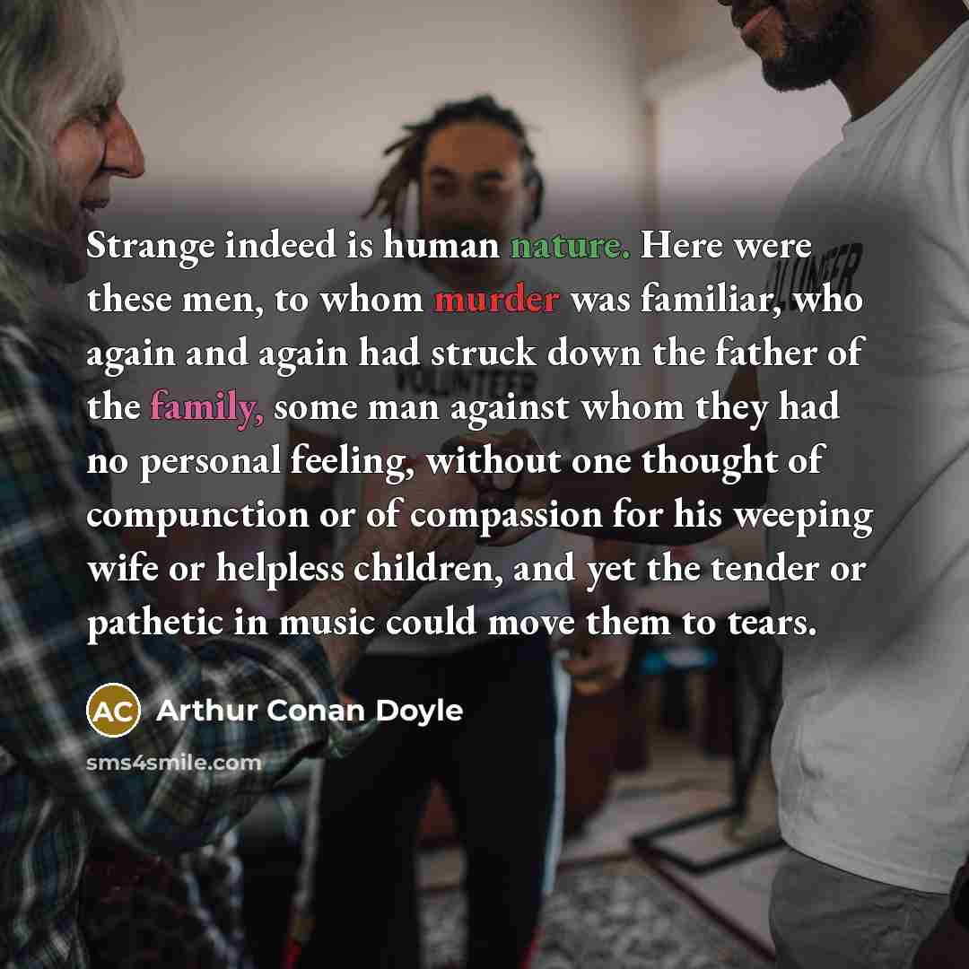 “Strange indeed is human nature. Here were these men, to whom murder was familiar, who again and again had struck down the father of the family, some man against whom they had no personal feeling, without one thought of compunction or of compassion for his weeping wife or helpless children, and yet…” quote by Arthur Conan Doyle
