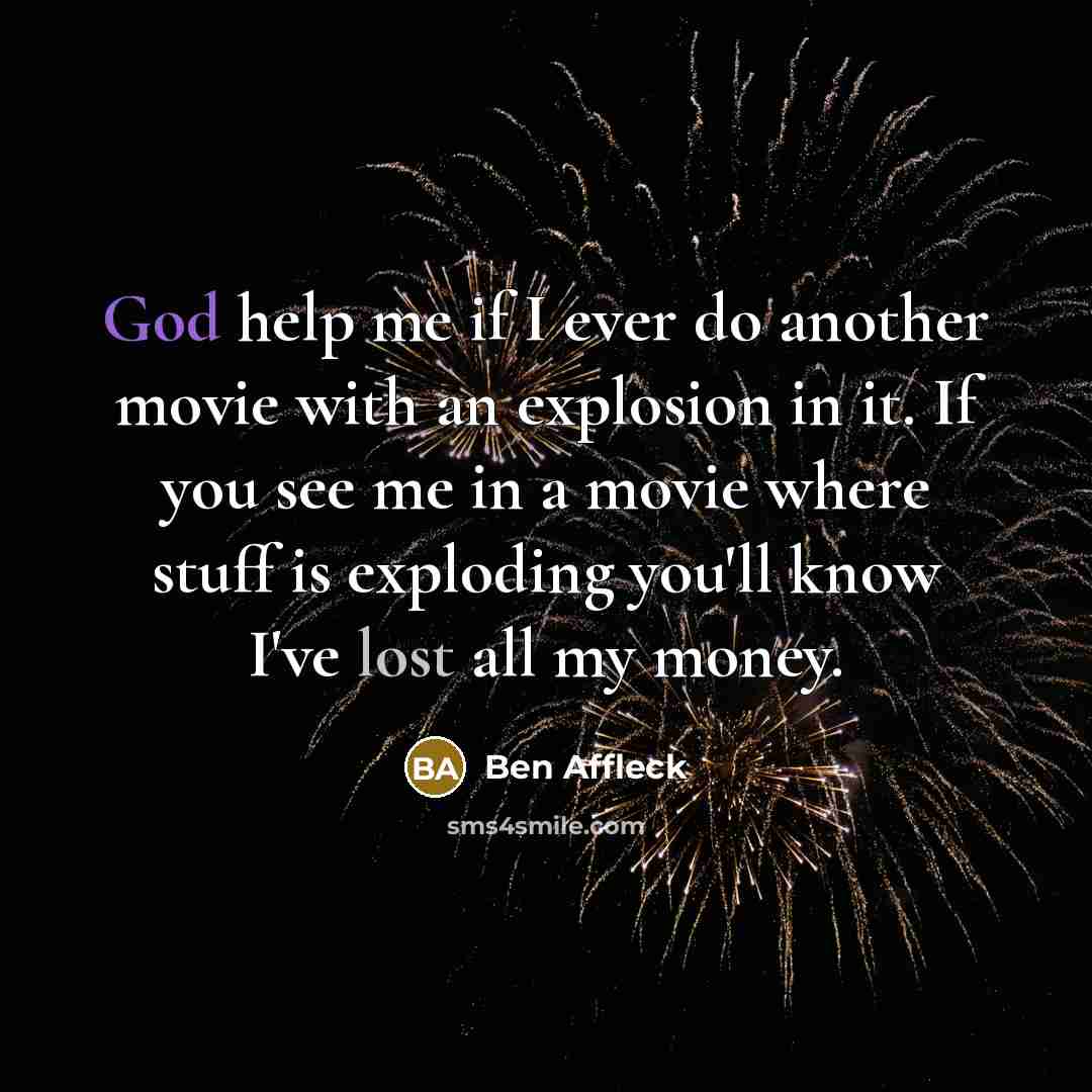 “God help me if I ever do another movie with an explosion in it. If you see me in a movie where stuff is exploding you'll know I've lost all my money.” quote by Ben Affleck