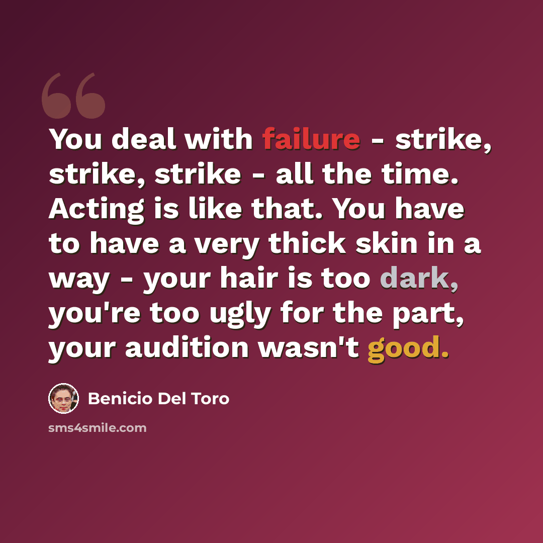“You deal with failure - strike, strike, strike - all the time. Acting is like that. You have to have a very thick skin in a way - your hair is too dark, you're too ugly for the part, your audition wasn't good.” quote by Benicio Del Toro