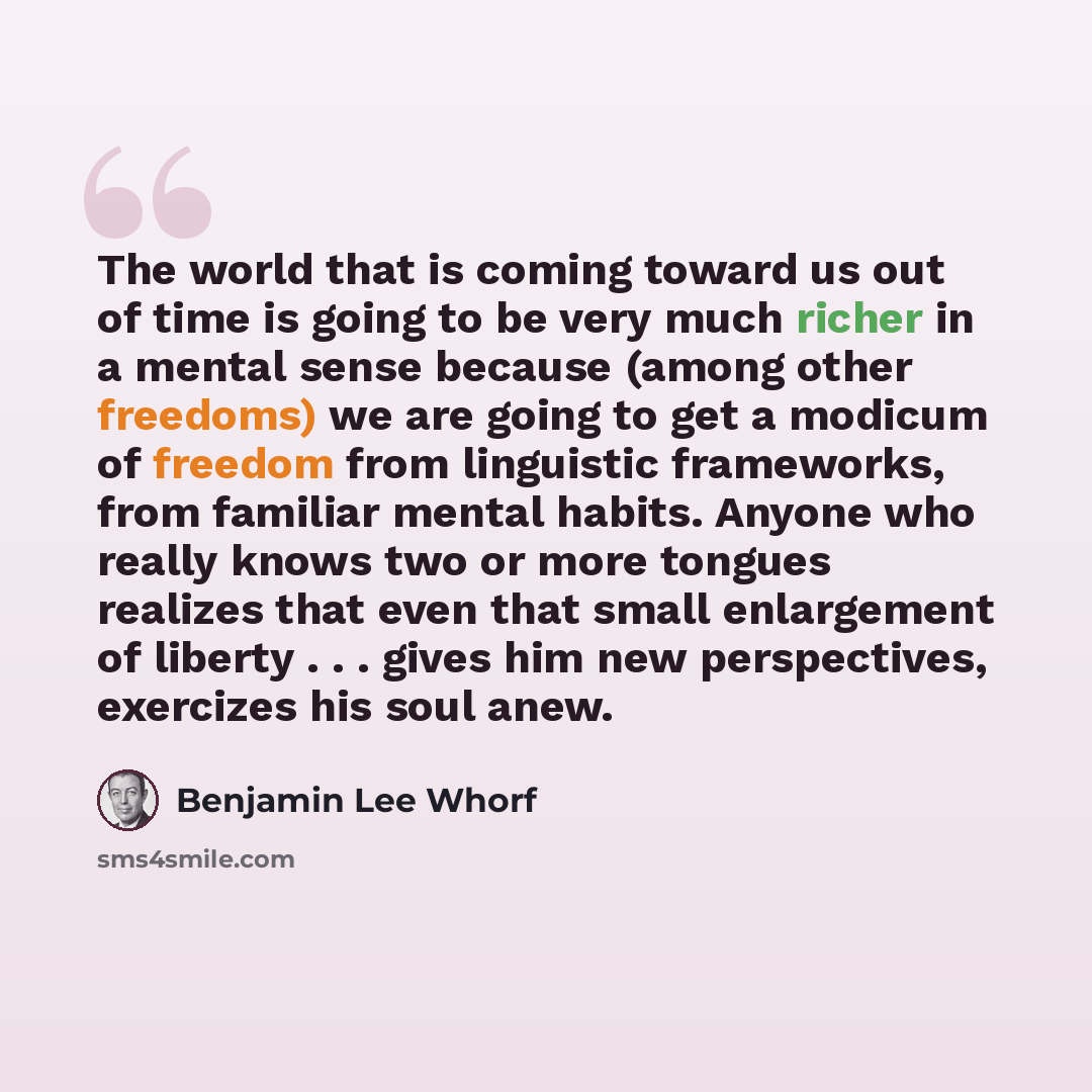 “The world that is coming toward us out of time is going to be very much richer in a mental sense because (among other freedoms) we are going to get a modicum of freedom from linguistic frameworks, from familiar mental habits. Anyone who really knows two or more tongues realizes that even that…” quote by Benjamin Lee Whorf