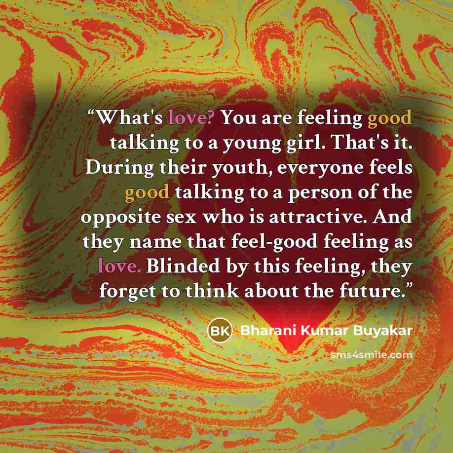 “What's love? You are feeling good talking to a young girl. That's it. During their youth, everyone feels good talking to a person of the opposite sex who is attractive. And they name that feel-good feeling as love. Blinded by this feeling, they forget to think about the future.” quote by Bharani Kumar Buyakar