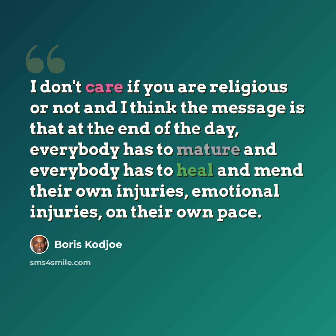 “I don't care if you are religious or not and I think the message is that at the end of the day, everybody has to mature and everybody has to heal and mend their own injuries, emotional injuries, on their own pace.” quote by Boris Kodjoe