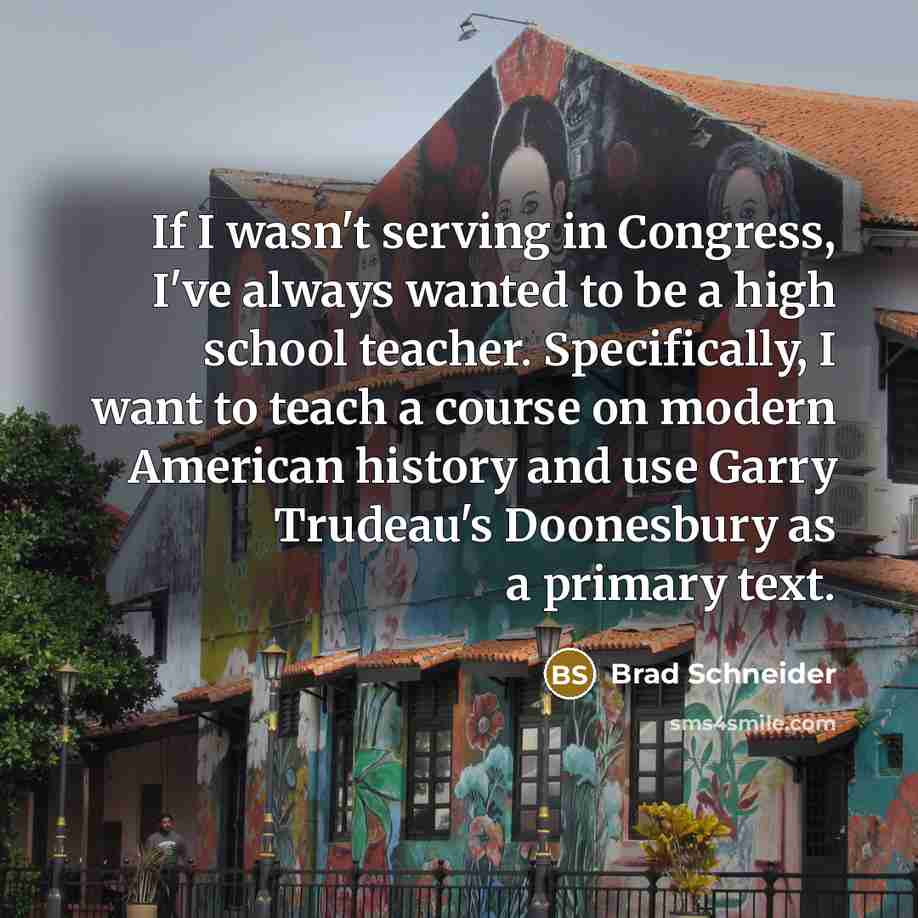 “If I wasn't serving in Congress, I've always wanted to be a high school teacher. Specifically, I want to teach a course on modern American history and use Garry Trudeau's Doonesbury as a primary text.” quote by Brad Schneider