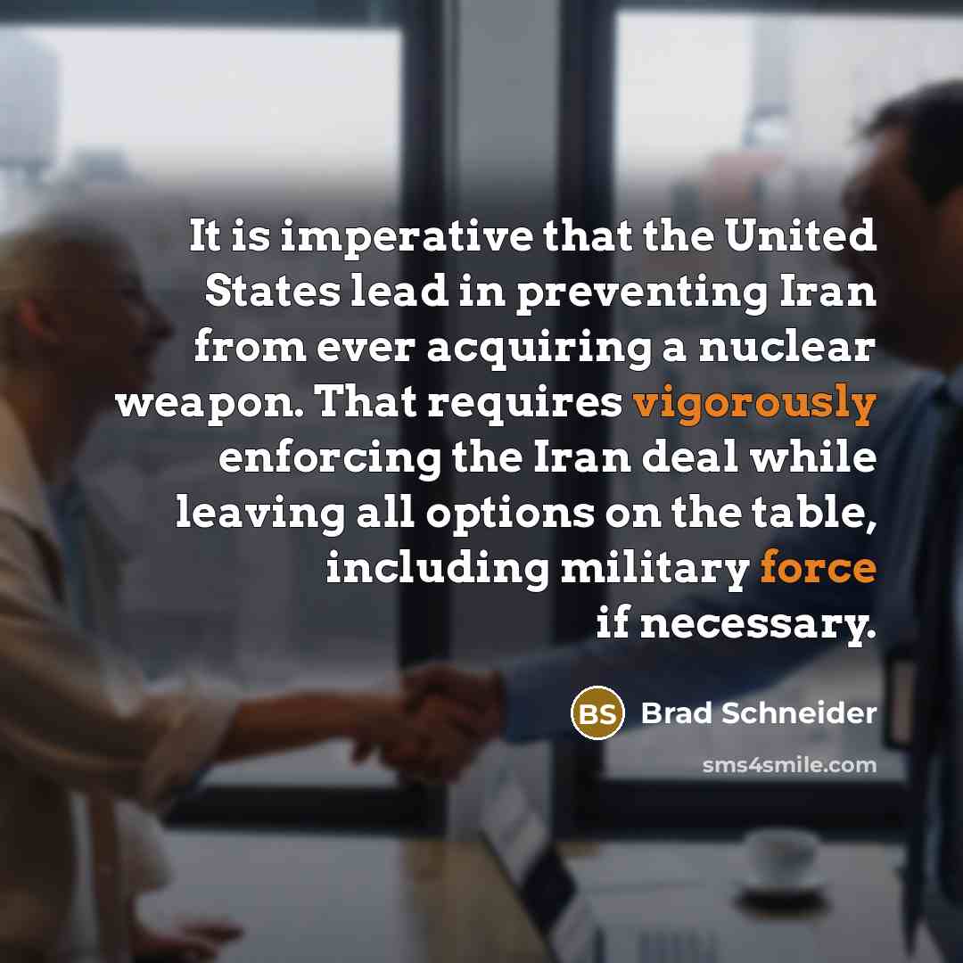 “It is imperative that the United States lead in preventing Iran from ever acquiring a nuclear weapon. That requires vigorously enforcing the Iran deal while leaving all options on the table, including military force if necessary.” quote by Brad Schneider