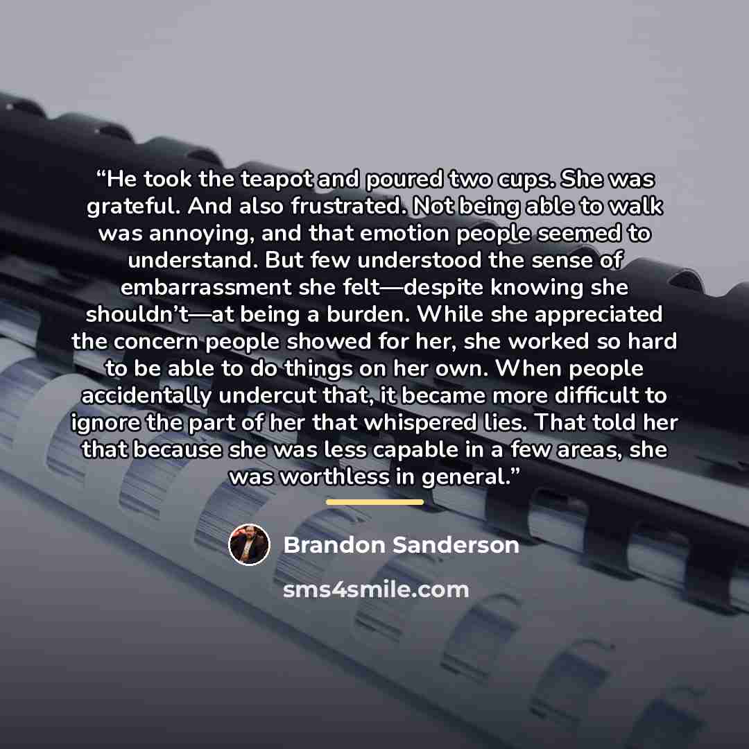 “He took the teapot and poured two cups. She was grateful. And also frustrated. Not being able to walk was annoying, and that emotion people seemed to understand. But few understood the sense of embarrassment she felt—despite knowing she shouldn’t—at being a burden. While she appreciated the…” quote by Brandon Sanderson
