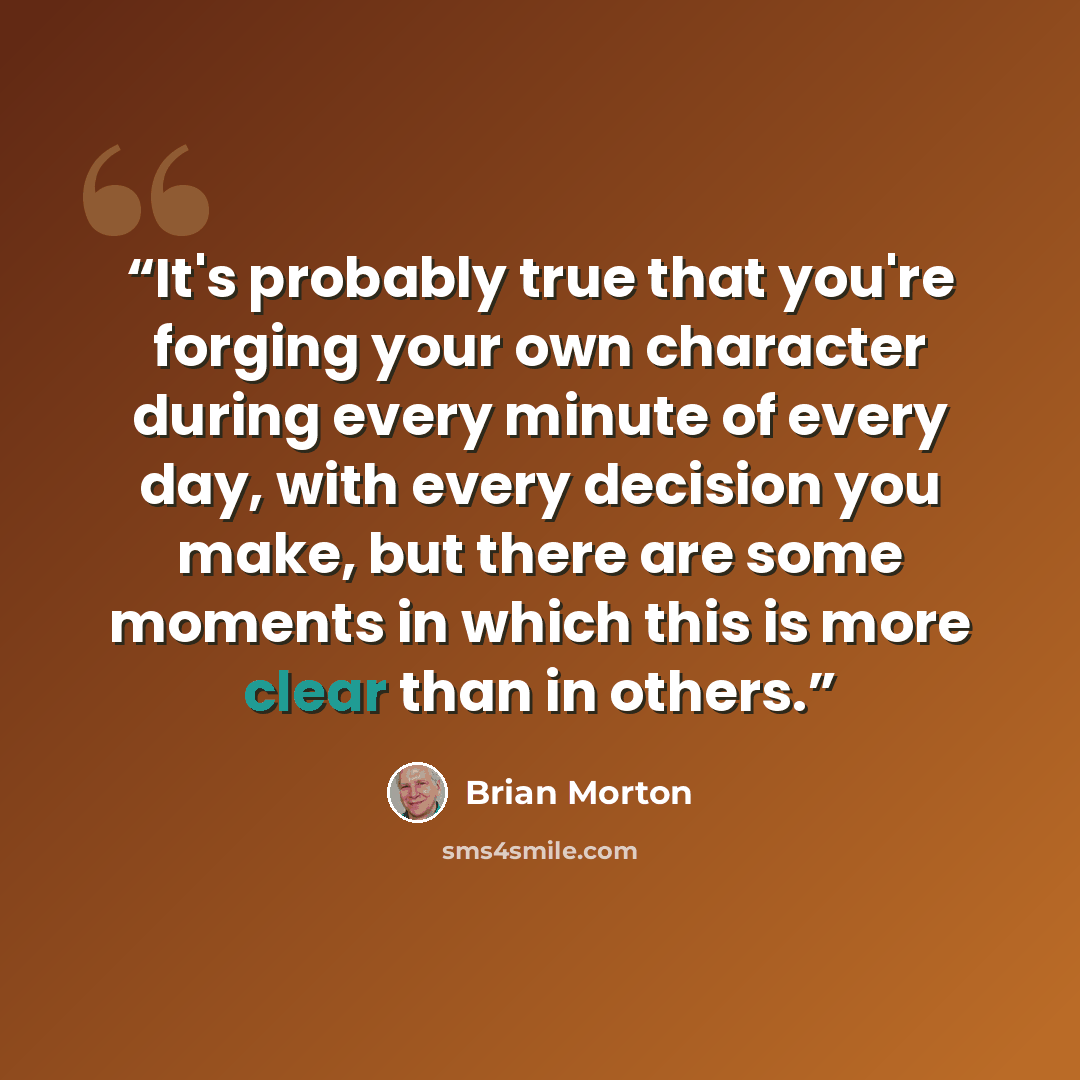 “It's probably true that you're forging your own character during every minute of every day, with every decision you make, but there are some moments in which this is more clear than in others.” quote by Brian Morton