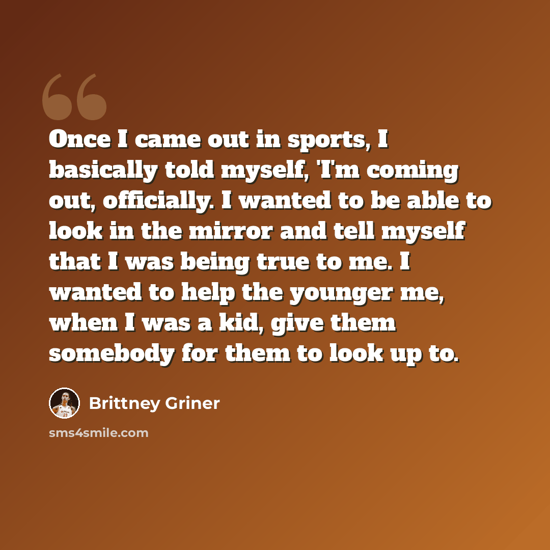 “Once I came out in sports, I basically told myself, 'I'm coming out, officially. I wanted to be able to look in the mirror and tell myself that I was being true to me. I wanted to help the younger me, when I was a kid, give them somebody for them to look up to.” quote by Brittney Griner