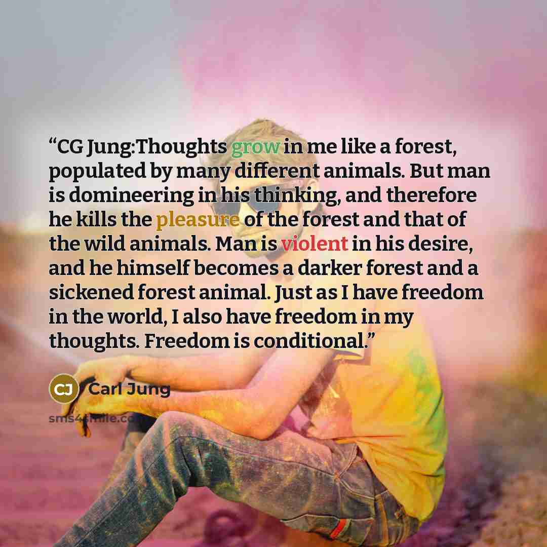 “CG Jung:Thoughts grow in me like a forest, populated by many different animals. But man is domineering in his thinking, and therefore he kills the pleasure of the forest and that of the wild animals. Man is violent in his desire, and he himself becomes a darker forest and a sickened forest animal…” quote by Carl Jung