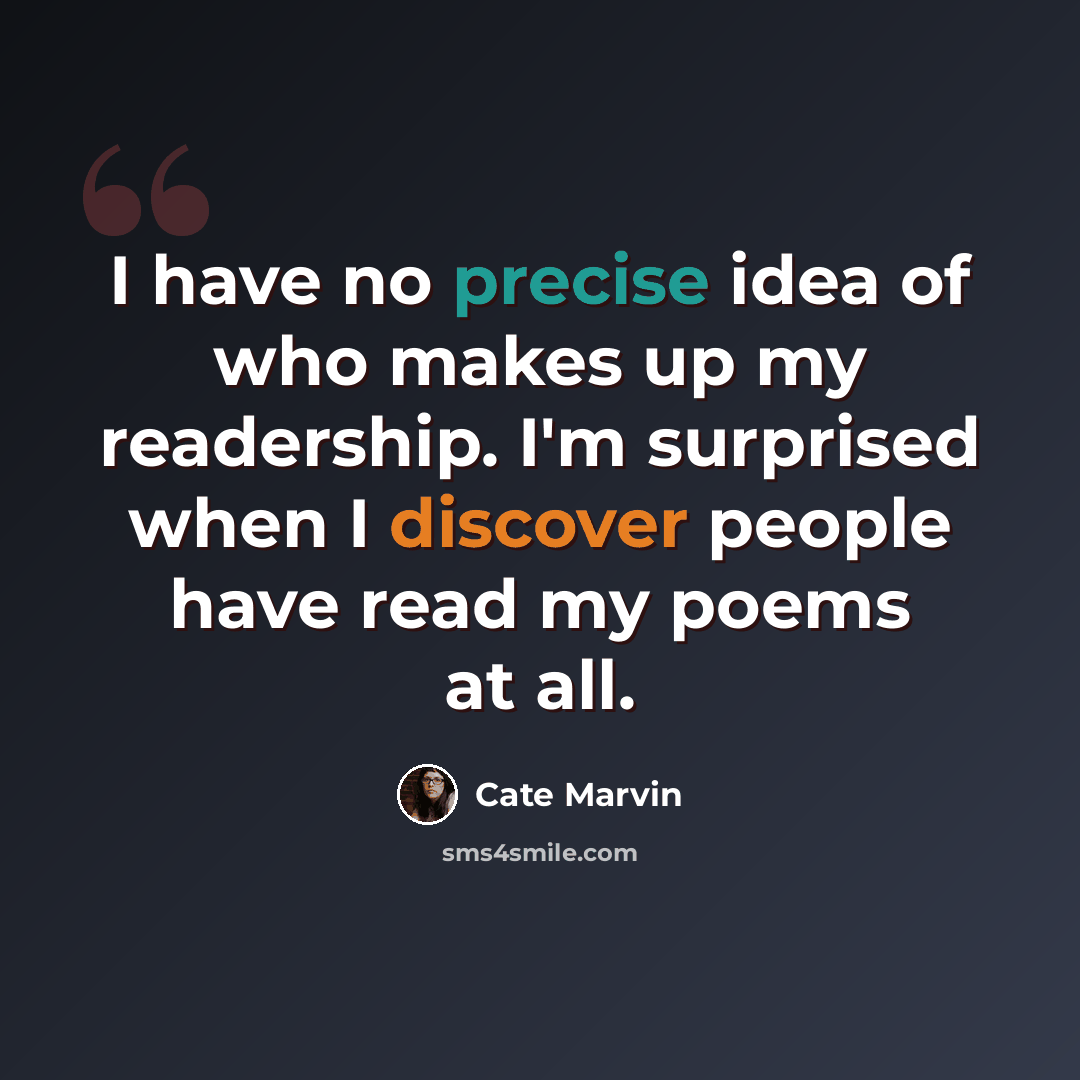“I have no precise idea of who makes up my readership. I'm surprised when I discover people have read my poems at all.” quote by Cate Marvin