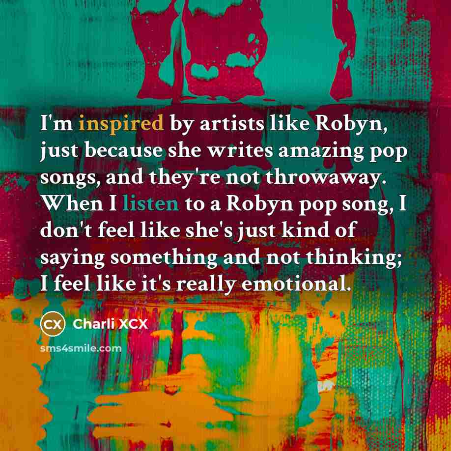 “I'm inspired by artists like Robyn, just because she writes amazing pop songs, and they're not throwaway. When I listen to a Robyn pop song, I don't feel like she's just kind of saying something and not thinking; I feel like it's really emotional.” quote by Charli XCX