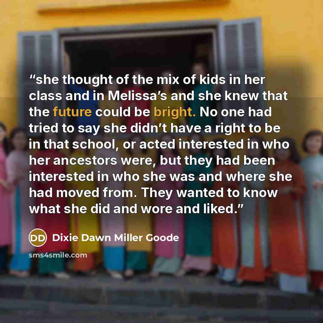 “she thought of the mix of kids in her class and in Melissa’s and she knew that the future could be bright. No one had tried to say she didn’t have a right to be in that school, or acted interested in who her ancestors were, but they had been interested in who she was and where she had moved from…” quote by Dixie Dawn Miller Goode