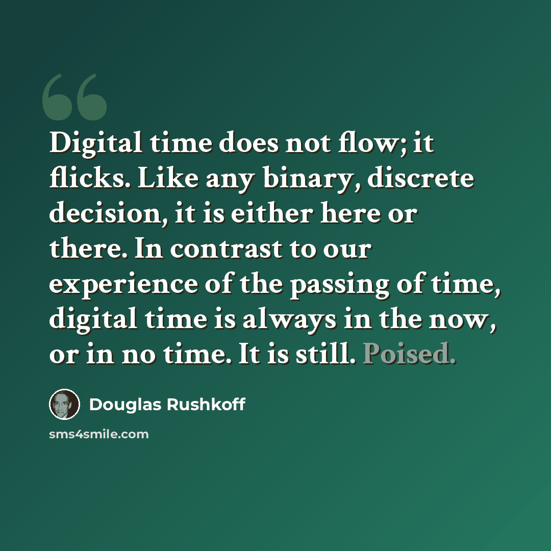“Digital time does not flow; it flicks. Like any binary, discrete decision, it is either here or there. In contrast to our experience of the passing of time, digital time is always in the now, or in no time. It is still. Poised.” quote by Douglas Rushkoff