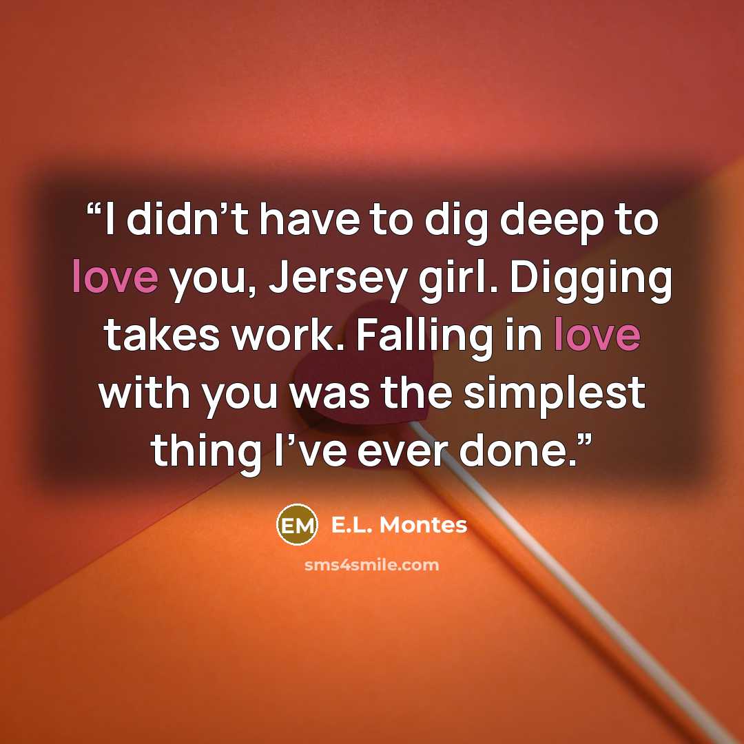 “I didn’t have to dig deep to love you, Jersey girl. Digging takes work. Falling in love with you was the simplest thing I’ve ever done.” quote by E.L. Montes