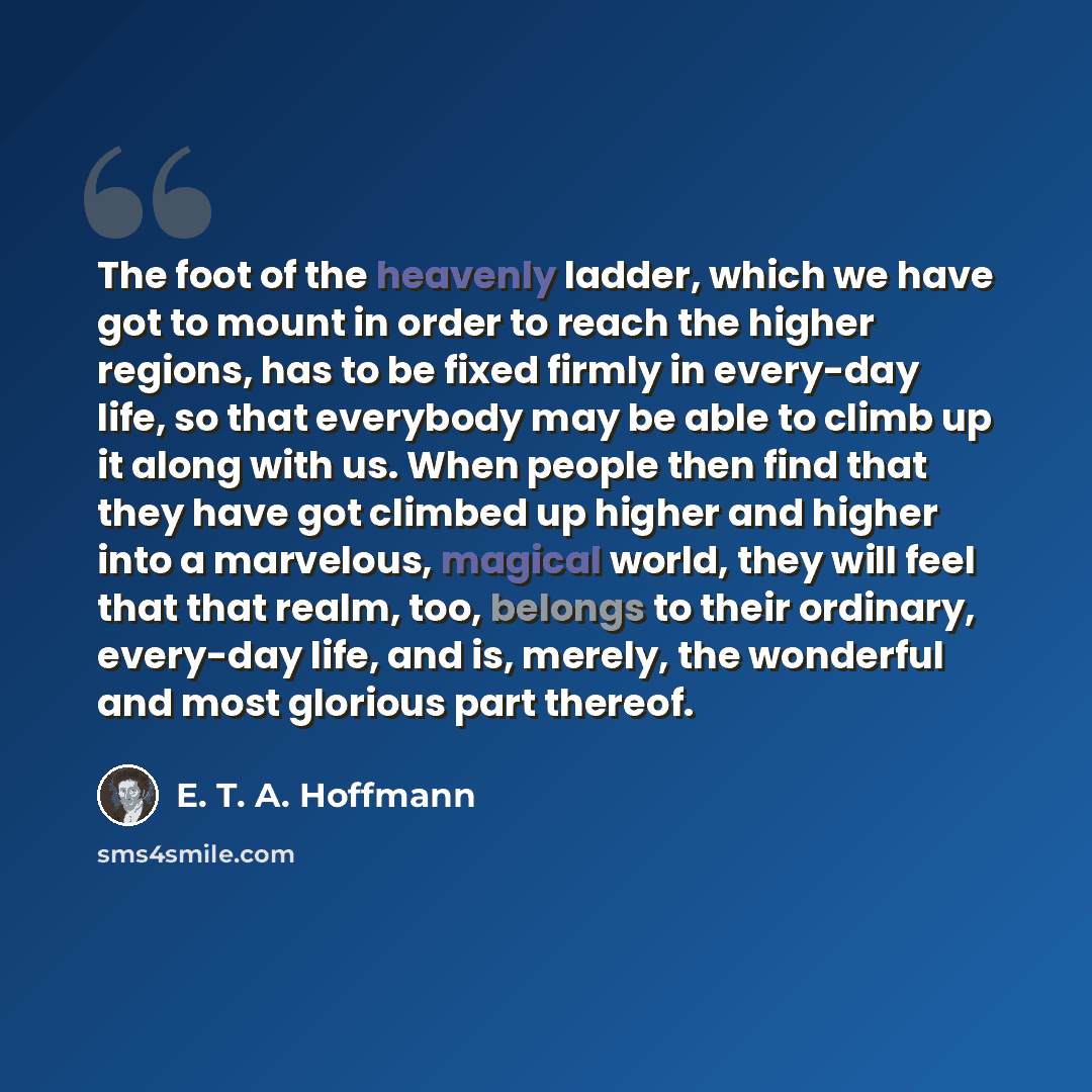 “The foot of the heavenly ladder, which we have got to mount in order to reach the higher regions, has to be fixed firmly in every-day life, so that everybody may be able to climb up it along with us. When people then find that they have got climbed up higher and higher into a marvelous, magical…” quote by E. T. A. Hoffmann