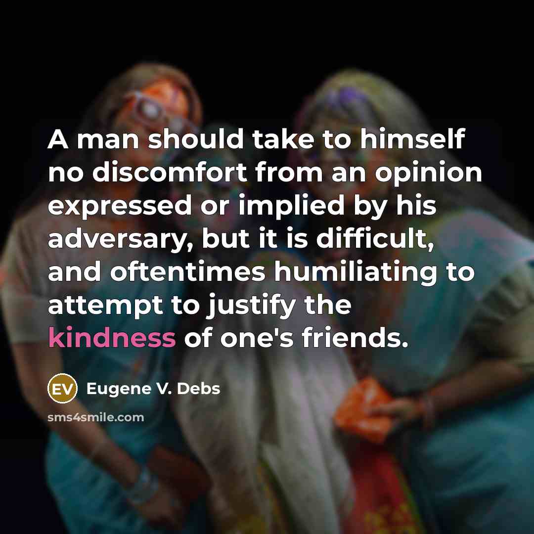 “A man should take to himself no discomfort from an opinion expressed or implied by his adversary, but it is difficult, and oftentimes humiliating to attempt to justify the kindness of one's friends.” quote by Eugene V. Debs