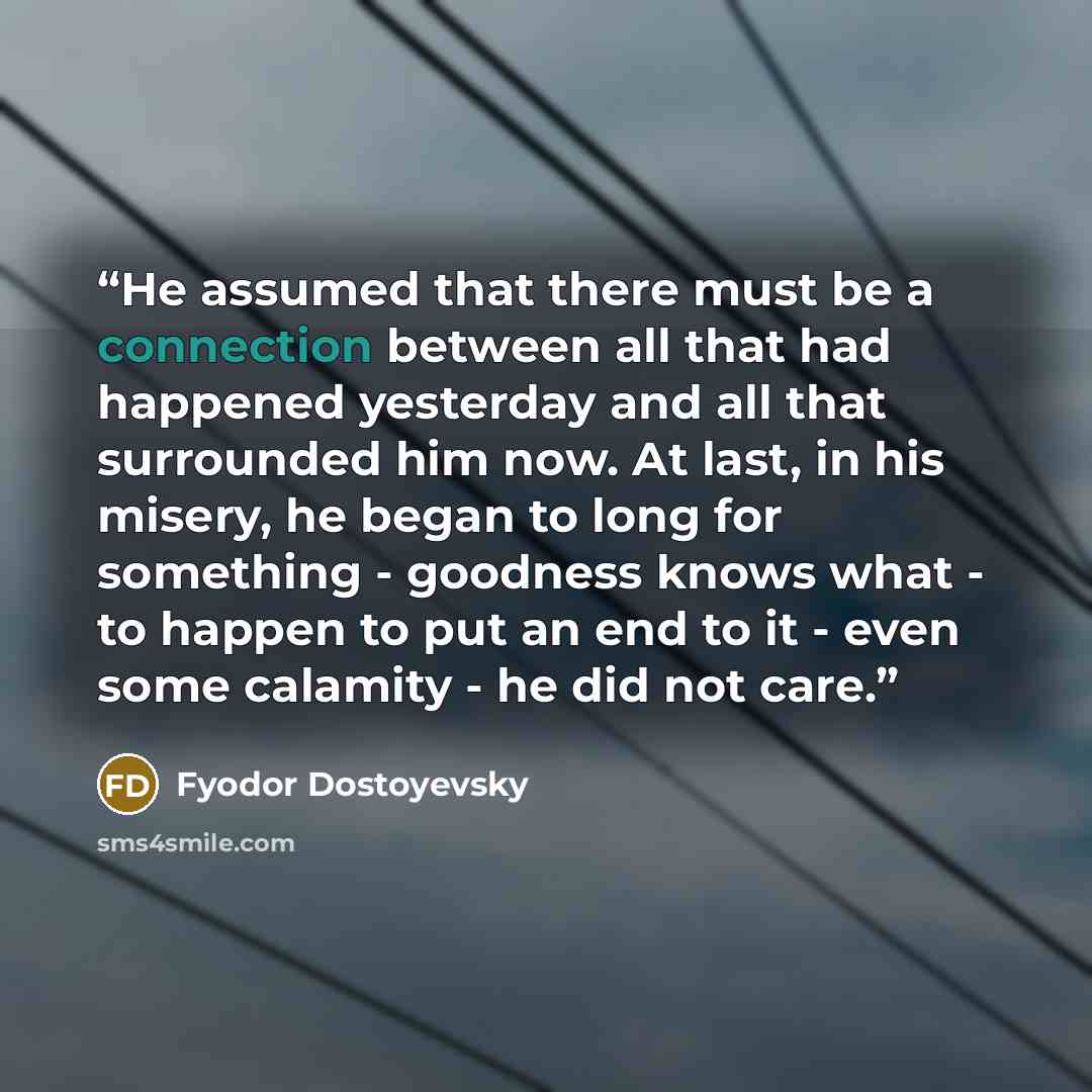 “He assumed that there must be a connection between all that had happened yesterday and all that surrounded him now. At last, in his misery, he began to long for something - goodness knows what - to happen to put an end to it - even some calamity - he did not care.” quote by Fyodor Dostoyevsky