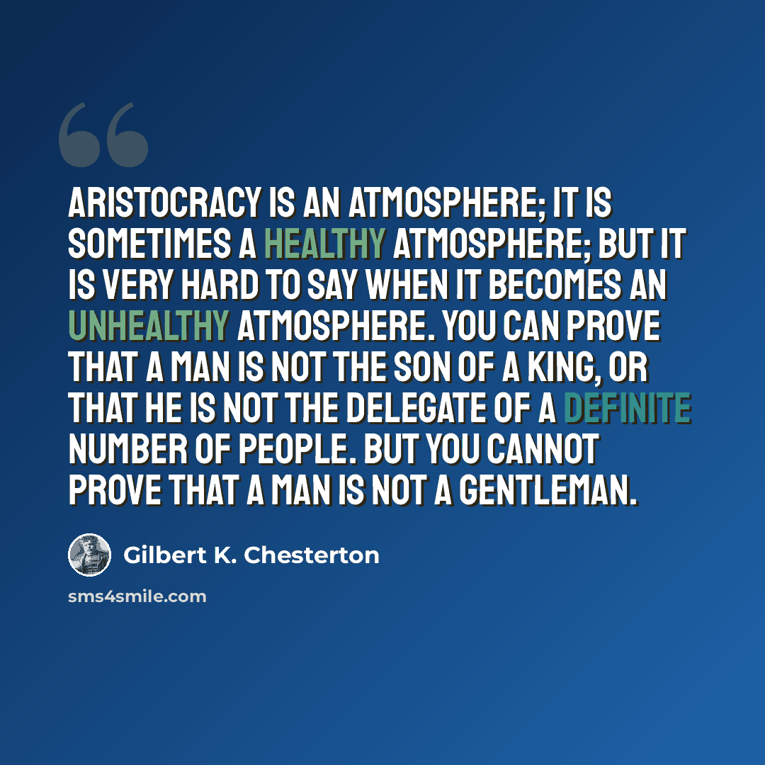 “Aristocracy is an atmosphere; it is sometimes a healthy atmosphere; but it is very hard to say when it becomes an unhealthy atmosphere. You can prove that a man is not the son of a king, or that he is not the delegate of a definite number of people. But you cannot prove that a man is not a…” quote by Gilbert K. Chesterton