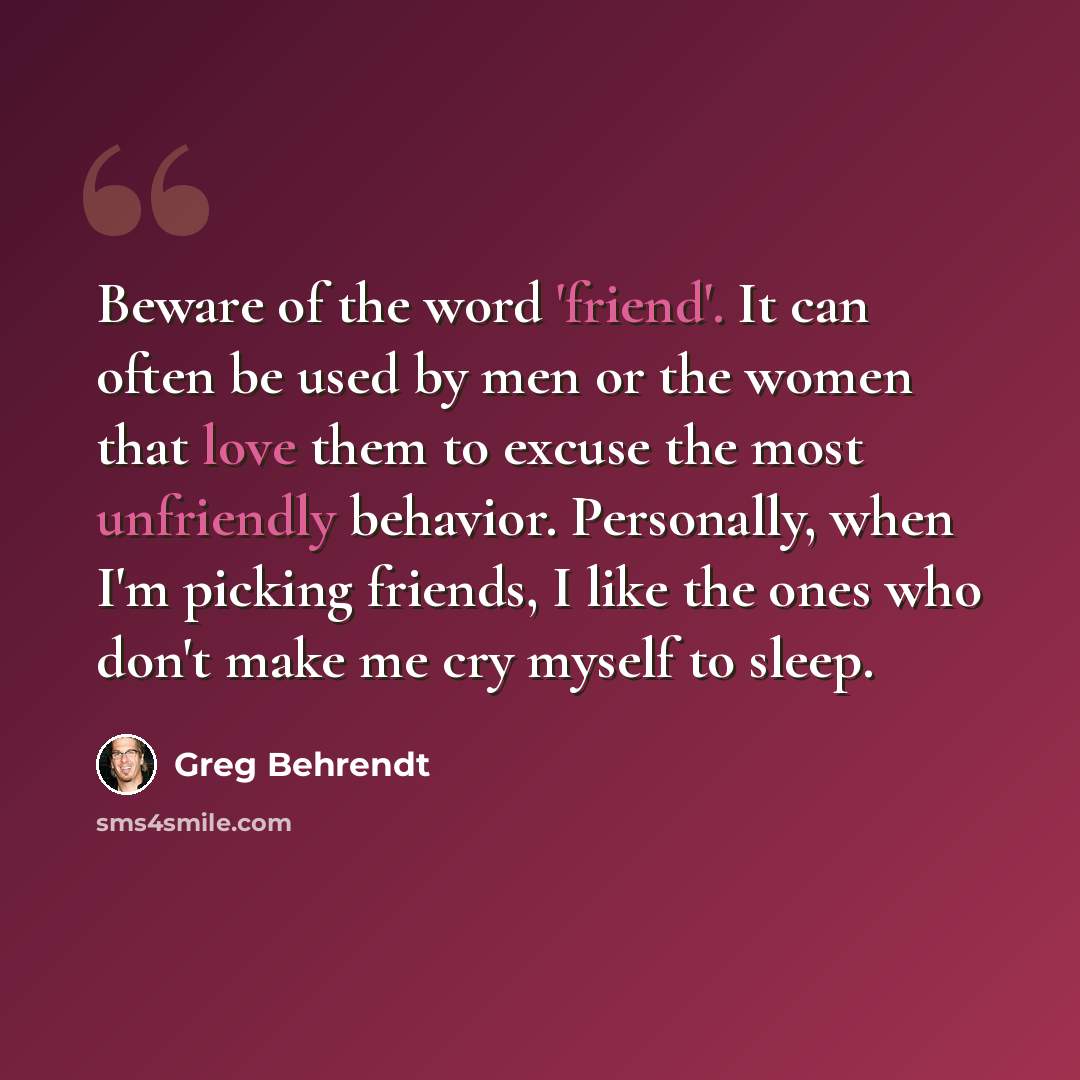 “Beware of the word 'friend'. It can often be used by men or the women that love them to excuse the most unfriendly behavior. Personally, when I'm picking friends, I like the ones who don't make me cry myself to sleep.” quote by Greg Behrendt