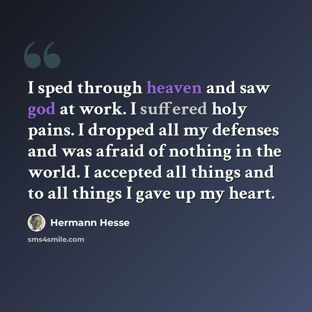 “I sped through heaven and saw god at work. I suffered holy pains. I dropped all my defenses and was afraid of nothing in the world. I accepted all things and to all things I gave up my heart.” quote by Hermann Hesse