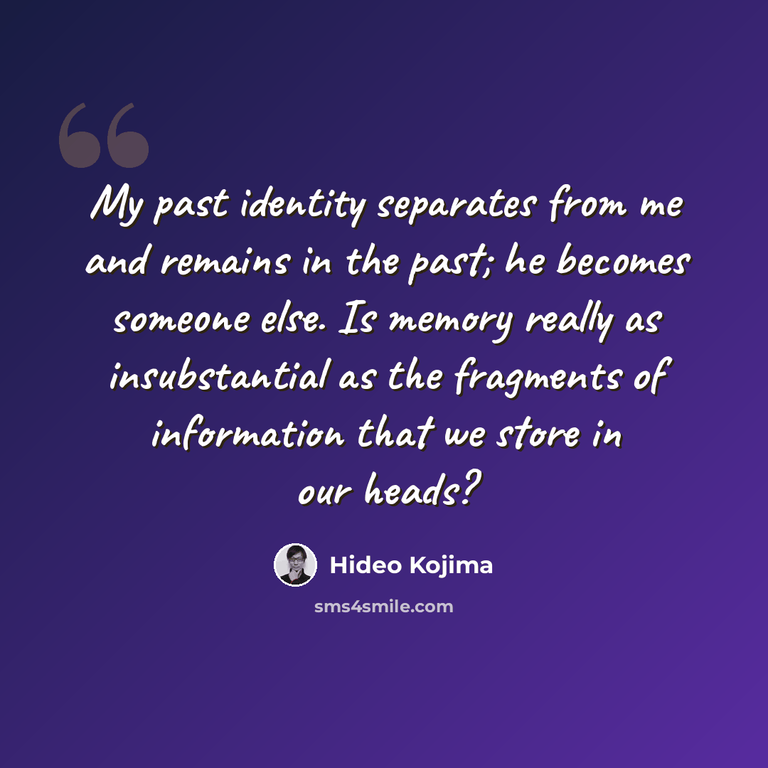 “My past identity separates from me and remains in the past; he becomes someone else. Is memory really as insubstantial as the fragments of information that we store in our heads?” quote by Hideo Kojima
