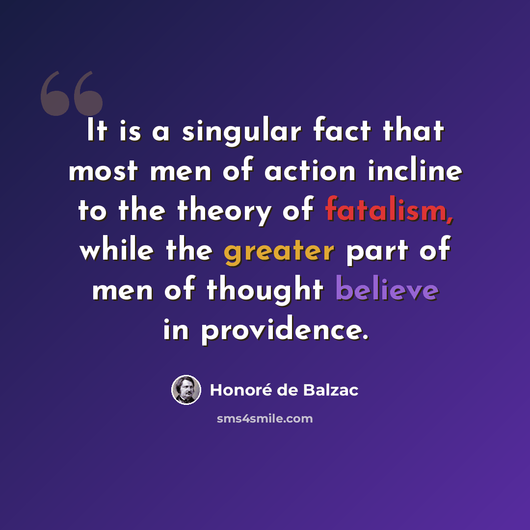 “It is a singular fact that most men of action incline to the theory of fatalism, while the greater part of men of thought believe in providence.” quote by Honore de Balzac