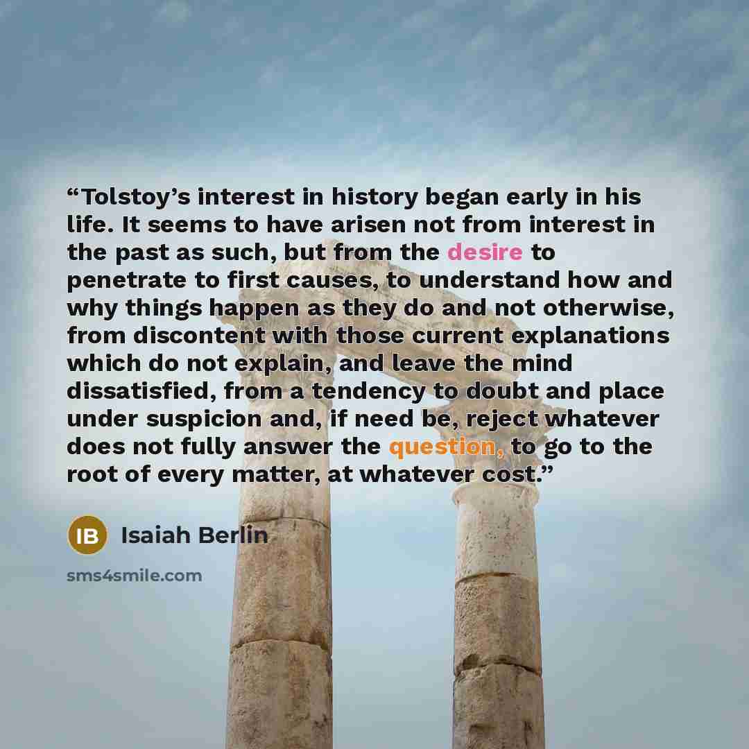 “Tolstoy’s interest in history began early in his life. It seems to have arisen not from interest in the past as such, but from the desire to penetrate to first causes, to understand how and why things happen as they do and not otherwise, from discontent with those current explanations which do not…” quote by Isaiah Berlin