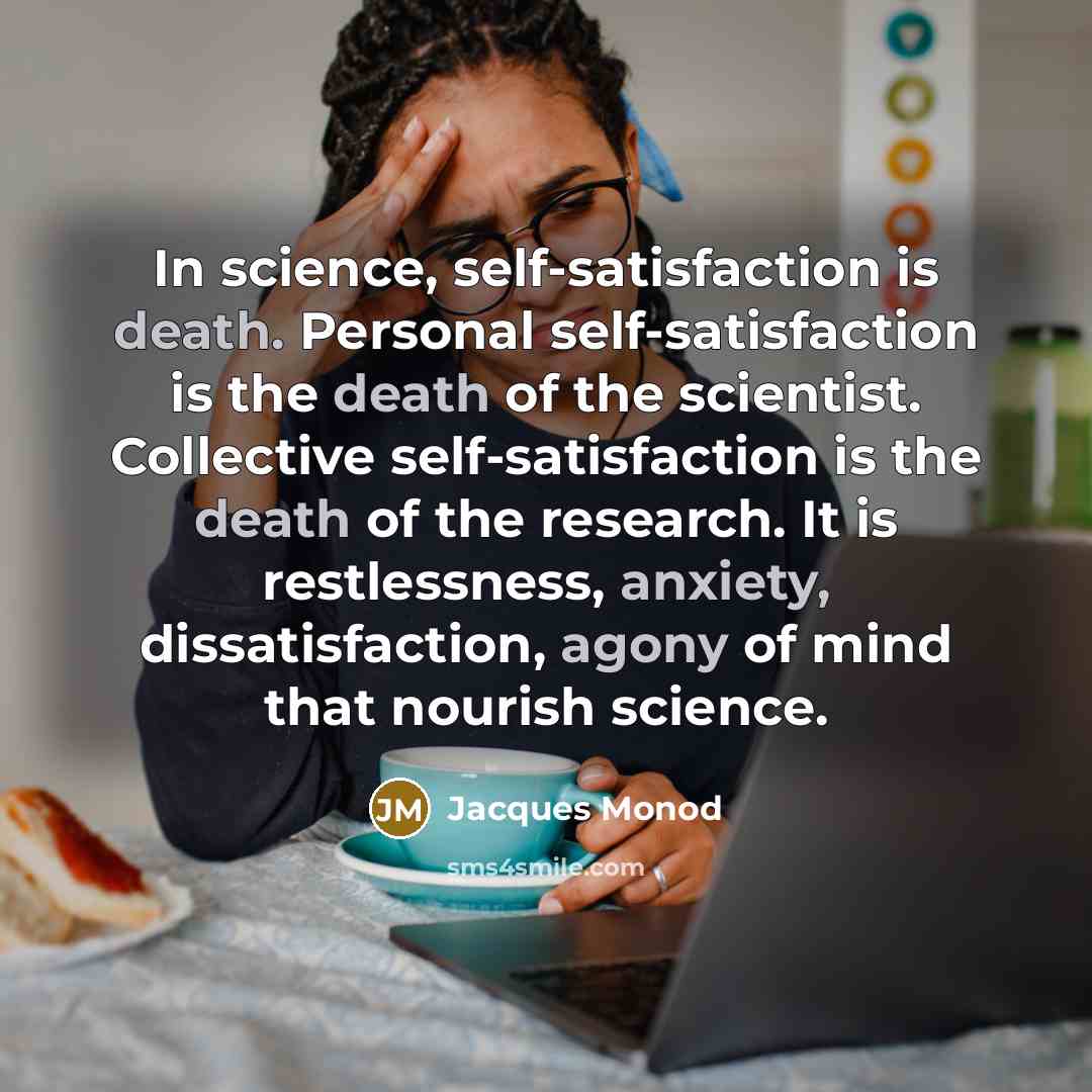 “In science, self-satisfaction is death. Personal self-satisfaction is the death of the scientist. Collective self-satisfaction is the death of the research. It is restlessness, anxiety, dissatisfaction, agony of mind that nourish science.” quote by Jacques Monod
