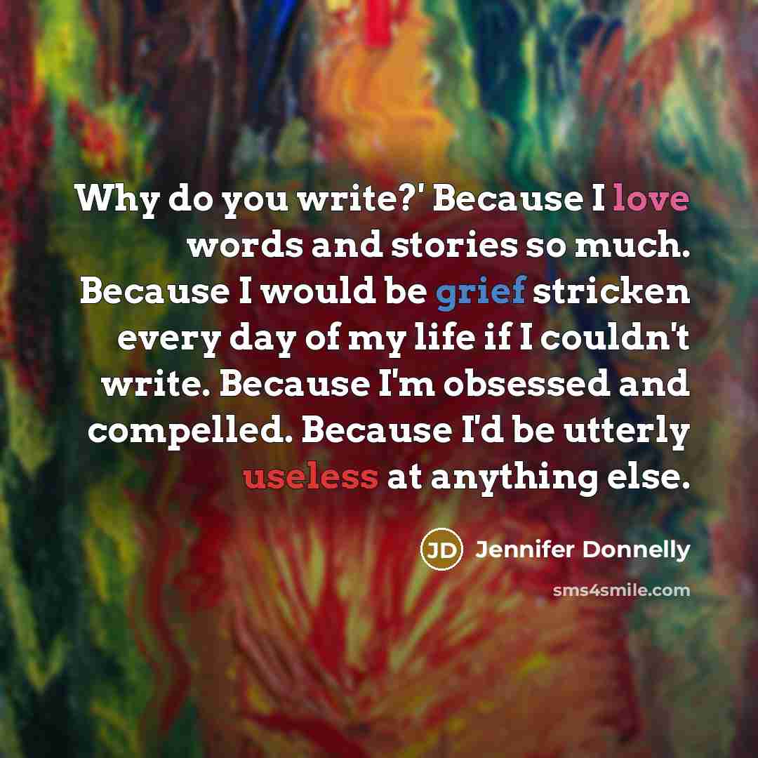 “Why do you write?' Because I love words and stories so much. Because I would be grief stricken every day of my life if I couldn't write. Because I'm obsessed and compelled. Because I'd be utterly useless at anything else.” quote by Jennifer Donnelly