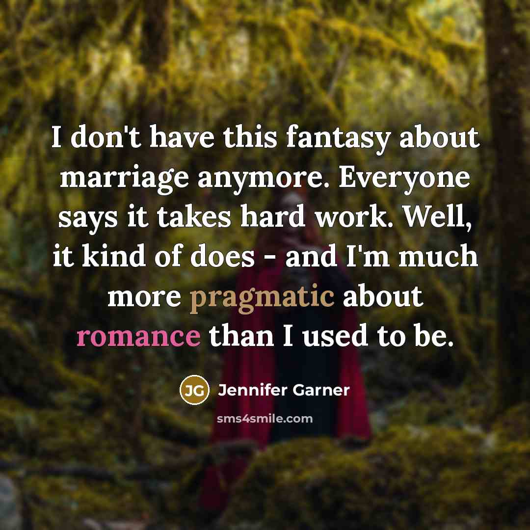 “I don't have this fantasy about marriage anymore. Everyone says it takes hard work. Well, it kind of does - and I'm much more pragmatic about romance than I used to be.” quote by Jennifer Garner