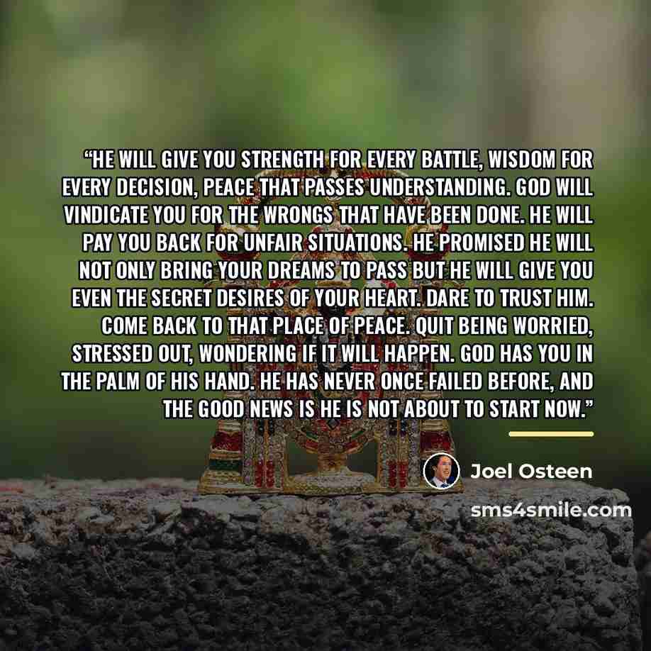 “He will give you strength for every battle, wisdom for every decision, peace that passes understanding. God will vindicate you for the wrongs that have been done. He will pay you back for unfair situations. He promised He will not only bring your dreams to pass but He will give you even the secret…” quote by Joel Osteen
