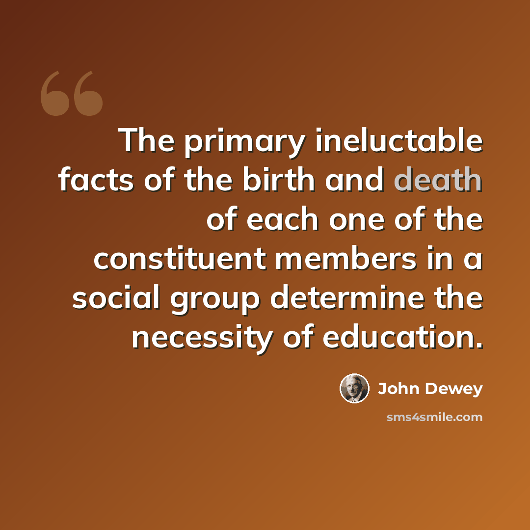 “The primary ineluctable facts of the birth and death of each one of the constituent members in a social group determine the necessity of education.” quote by John Dewey