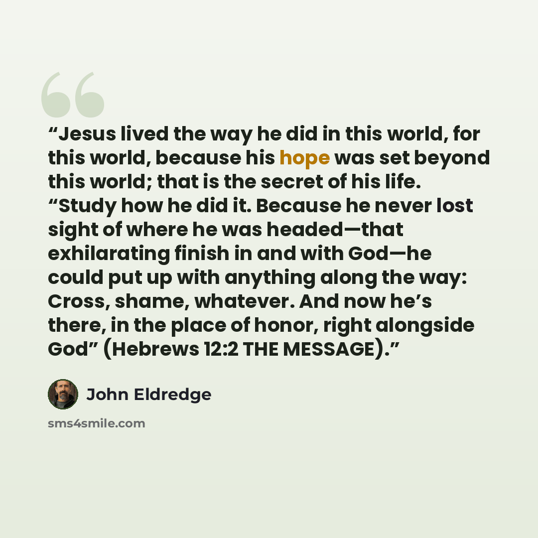 “Jesus lived the way he did in this world, for this world, because his hope was set beyond this world; that is the secret of his life. “Study how he did it. Because he never lost sight of where he was headed—that exhilarating finish in and with God—he could put up with anything along the way…” quote by John Eldredge