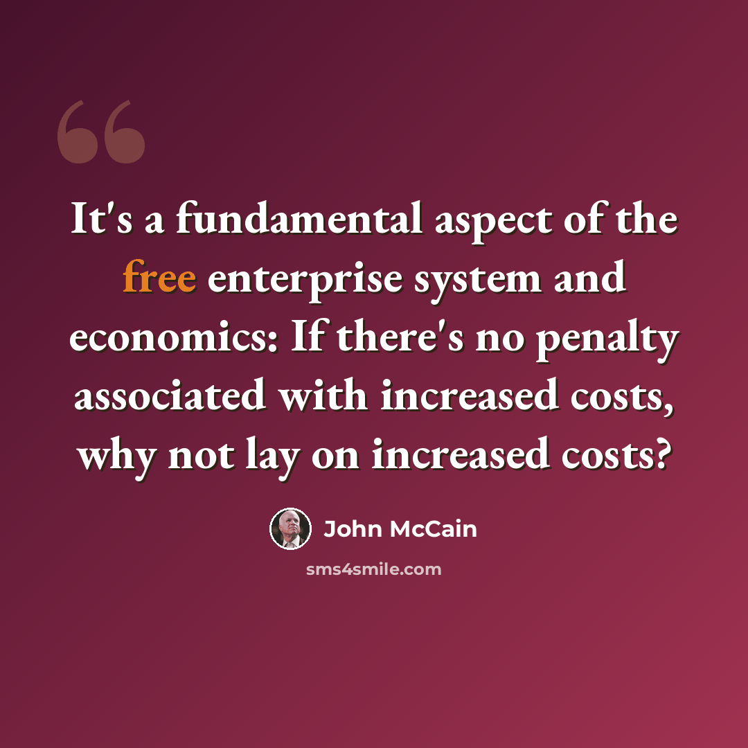 “It's a fundamental aspect of the free enterprise system and economics: If there's no penalty associated with increased costs, why not lay on increased costs?” quote by John McCain