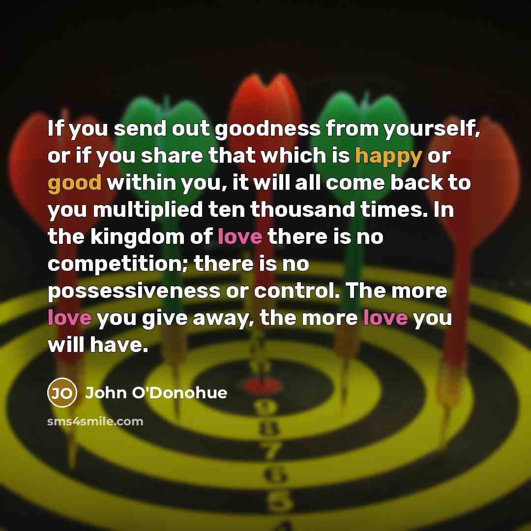 “If you send out goodness from yourself, or if you share that which is happy or good within you, it will all come back to you multiplied ten thousand times. In the kingdom of love there is no competition; there is no possessiveness or control. The more love you give away, the more love you will have.” quote by John O'Donohue