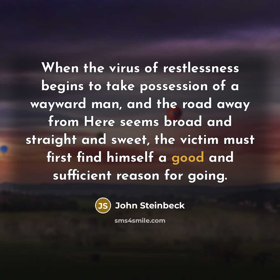 “When the virus of restlessness begins to take possession of a wayward man, and the road away from Here seems broad and straight and sweet, the victim must first find himself a good and sufficient reason for going.” quote by John Steinbeck