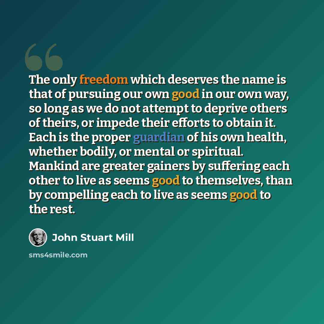 “The only freedom which deserves the name is that of pursuing our own good in our own way, so long as we do not attempt to deprive others of theirs, or impede their efforts to obtain it. Each is the proper guardian of his own health, whether bodily, or mental or spiritual. Mankind are greater…” quote by John Stuart Mill